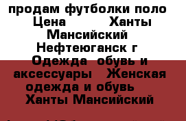 продам футболки поло › Цена ­ 400 - Ханты-Мансийский, Нефтеюганск г. Одежда, обувь и аксессуары » Женская одежда и обувь   . Ханты-Мансийский